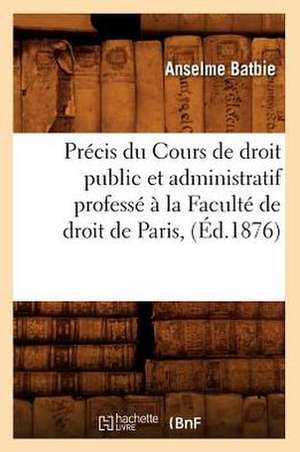 Precis Du Cours de Droit Public Et Administratif Professe a la Faculte de Droit de Paris, (Ed.1876) de Batbie-A