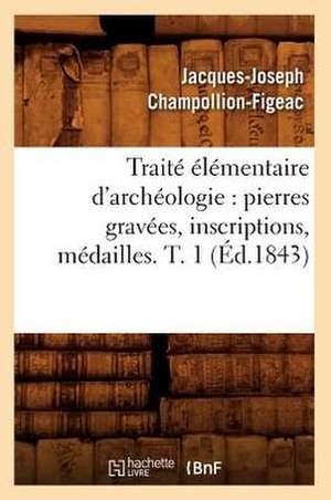 Traite Elementaire D'Archeologie: Pierres Gravees, Inscriptions, Medailles. T. 1 (Ed.1843) de Jacques Joseph Champollion-Figeac