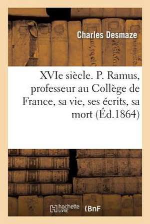 Xvie Siecle. P. Ramus, Professeur Au College de France, Sa Vie, Ses Ecrits, Sa Mort (1515-1572)