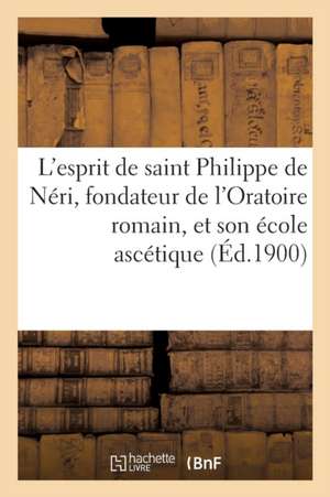 L'Esprit de Saint Philippe de Neri, Fondateur de L'Oratoire Romain, Et Son Ecole Ascetique