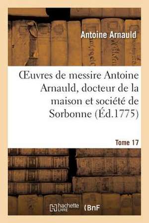 Oeuvres de Messire Antoine Arnauld, Docteur de La Maison Et Societe de Sorbonne. Tome 17 de Arnauld-A