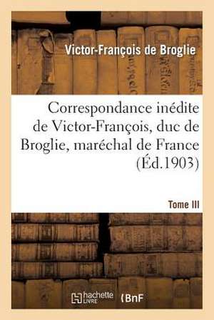 Correspondance Inedite de Victor-Francois, Duc de Broglie, Marechal de France. Tome III