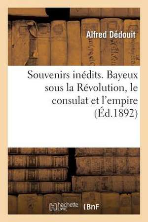 Souvenirs Inedits. Bayeux Sous La Revolution, Le Consulat Et L'Empire