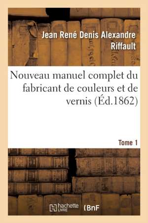 Nouveau Manuel Complet Du Fabricant de Couleurs Et de Vernis. Tome 1 de Jean René Denis Alexandre Riffault