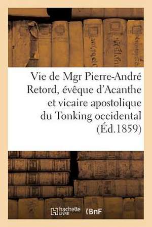 Vie de Mgr Pierre-Andre Retord, Eveque D'Acanthe Et Vicaire Apostolique Du Tonking Occidental