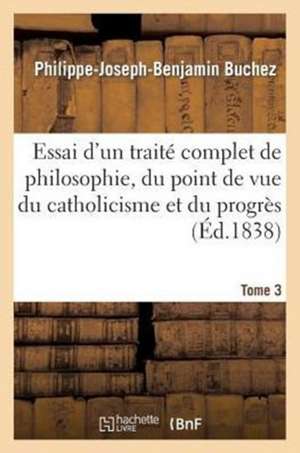 Essai D'Un Traite Complet de Philosophie, Du Point de Vue Du Catholicisme Et Du Progres. Tome 3 de Buchez-P-J-B