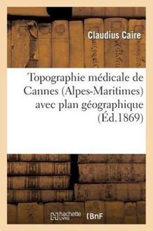 Topographie Medicale de Cannes (Alpes-Maritimes) Avec Plan Geographique Sous Le Rapport: de La Phtisie Pulmonaire, de Ses Formes Et de Son Traitement de Caire-C