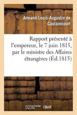 Rapport Presente A L'Empereur, Le 7 Juin 1815, Par Le Ministre Des Affaires Etrangeres: , Et Communique Par Les Ordres de Sa Majeste Aux Deux Chambres de De Caulaincourt-A-L-A