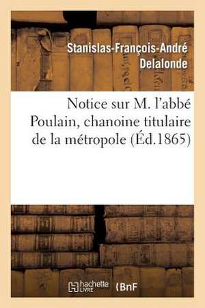 Notice Sur M. L'Abbe Poulain, Chanoine Titulaire de La Metropole de Delalonde-S-F-A