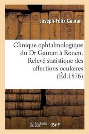 Clinique Ophtalmologique Du Dr Gauran À Rouen.: Relevé Statistique Des Affections Oculaires Observées Et Des Opérations Pratiquées de Joseph-Félix Gauran