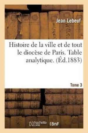 Histoire de la Ville Et de Tout Le Diocèse de Paris. Table Analytique. Tome 3 de Jean Lebeuf