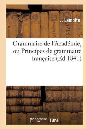 Grammaire de l'Académie, Ou Principes de Grammaire Française, Fidèlement Extraits: de la Dernière Édition Du Dictionnaire de l'Académie de L. Lamotte