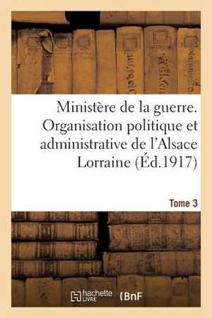 Ministere de La Guerre. Organisation Politique Et Admin. de L'Alsace Lorraine (Ed.1917) Tome 3 de Sans Auteur