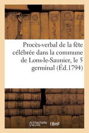 Proces-Verbal de La Fete Celebree Dans La Commune de Lons-Le-Saunier, Le 5 Germinal (Ed.1794): Au Sujet de La Loi Du 28 Ventose, Qui Rapporte Celles D de Sans Auteur