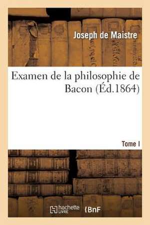 Examen de La Philosophie de Bacon T. I: Ou L'On Traite Differentes Questions de Philosophie Rationnelle de Joseph Marie De Maistre