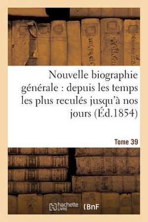 Nouvelle Biographie Generale: Depuis Les Temps Les Plus Recules Jusqu'a Nos Jours.... Tome 39 de Sans Auteur