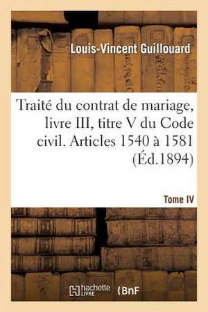 Traite Du Contrat de Mariage, Livre III, Titre V Du Code Civil. T. IV. Articles 1540 a 1581 de Guillouard-L-V