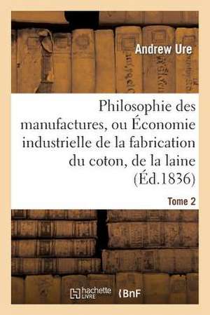 Philosophie Des Manufactures, Ou Economie Industrielle de La Fabrication Du Coton, de La Laine. T 2: Et Des Gens Du Monde de Ure-A