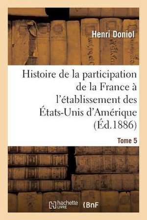 Histoire de La Participation de La France A L'Etablissement Des Etats-Unis D'Amerique T. 5: , Depuis Leur Arrivee En France, Jusques A L'Execution de Leurs Personnes de Doniol-H