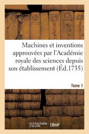 Machines Et Inventions Approuvees Par L'Academie Royale Des Sciences. Tome 1: Depuis Son Etablissement de Sans Auteur