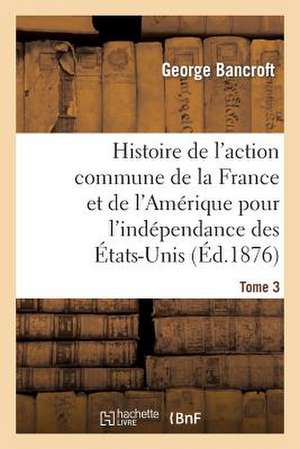 Histoire de L'Action Commune de La France Et de L'Amerique Pour L'Independance Des Etats-Unis. T. 3 de Bancroft-G