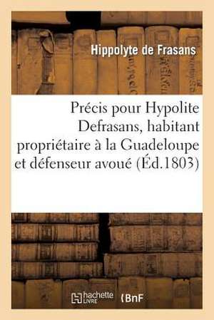 Precis Pour Hypolite Defrasans, Habitant Proprietaire a la Guadeloupe Et Defenseur Avoue: Pres Les Tribunaux de Cette Colonie de De Frasans-H