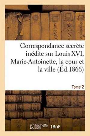 Correspondance Secrete Inedite Sur Louis XVI, Marie-Antoinette, La Cour Et La Ville T. 2 de 0.