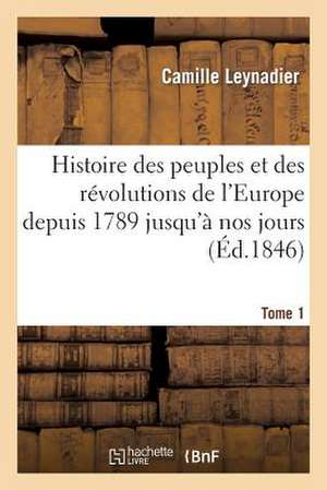 Histoire Des Peuples Et Des Revolutions de L'Europe Depuis 1789 Jusqu'a Nos Jours. T. 1 de Leynadier-C