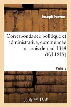 Correspondance Politique Et Administrative, Commencee Au Mois de Mai 1814. 3e Partie de Fievee-J