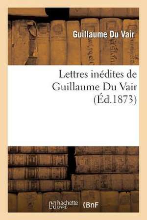 Lettres Inedites de Guillaume Du Vair de Du Vair-G