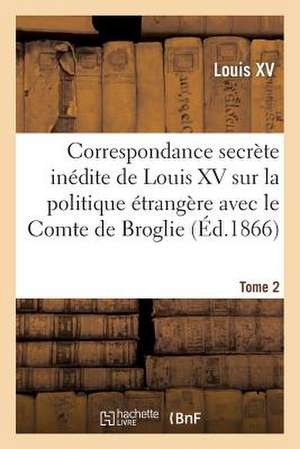 Correspondance Secrete Inedite de Louis XV Sur La Politique Etrangere Avec Le Comte de Broglie. T2 de Louis XV