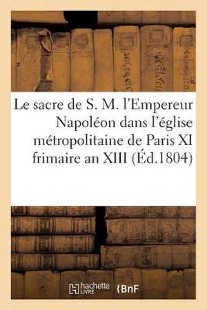 Le Sacre de S. M. L'Empereur Napoleon Dans L'Eglise Metropolitaine de Paris, Le XI Frimaire an XIII de Sans Auteur