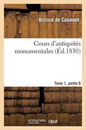 Cours D'Antiquites Monumentales Tome 1, Partie 6: Histoire de L'Art Dans L'Ouest France, Depuis Les Temps Les Plus Recules Jusqu'au Xviie Siecle de De Caumont-A