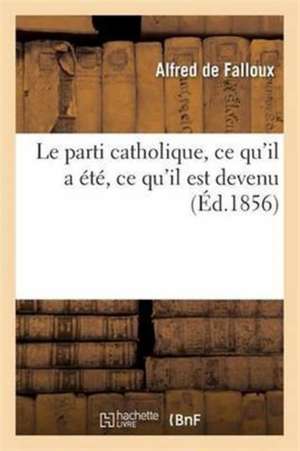 Le Parti Catholique, CE Qu'il a Été, CE Qu'il Est Devenu de Alfred de Falloux