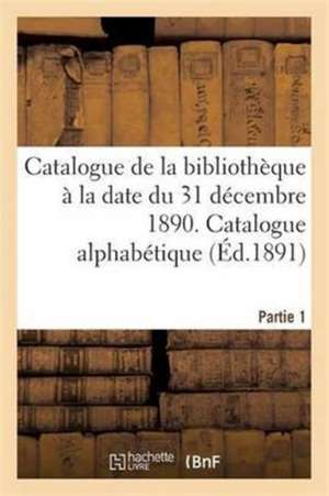 Catalogue de la Bibliothèque À La Date Du 31 Décembre 1890 Partie 1 de Collectif