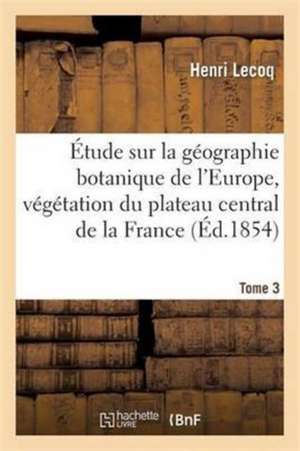 Étude Sur La Géographie Botanique de l'Europe, Végétation Du Plateau Central de la France Tome 3 de Henri Lecoq