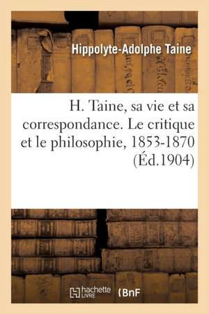 H. Taine, Sa Vie Et Sa Correspondance. Le Critique Et Le Philosophie, 1853-1870 de Hippolyte-Adolphe Taine