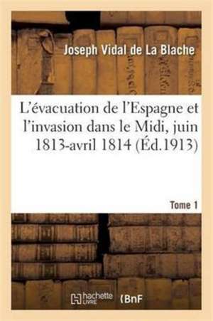 L'Évacuation de l'Espagne Et l'Invasion Dans Le MIDI, Juin 1813-Avril 1814 Tome 1 de Joseph Vidal de la Blache