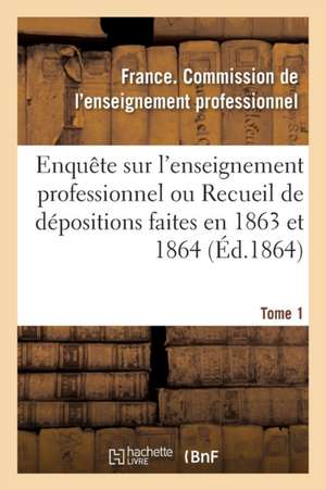 Enquête Sur l'Enseignement Professionnel, Dépositions Faites En 1863 Et 1864, Commission Tome 1 de France Enseignement