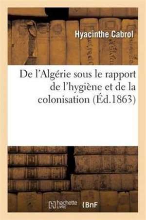 de l'Algérie Sous Le Rapport de l'Hygiène Et de la Colonisation de Hyacinthe Cabrol