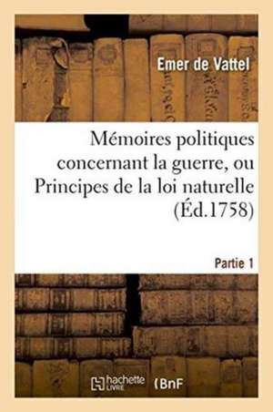 Mémoires Politiques Concernant La Guerre, Ou Principes de la Loi Naturelle Partie 1 de Emer De Vattel