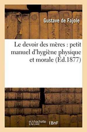 Le Devoir Des Mères: Petit Manuel d'Hygiène Physique Et Morale de Gustave de Fajole