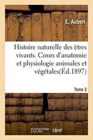 Histoire Naturelle Des Ètres Vivants. Cours d'Anatomie Et Physiologie Animales Et Végétales Tome 2 de E. Aubert