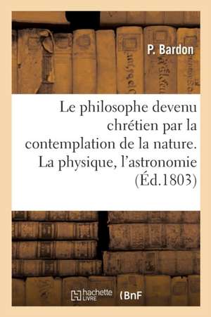 Le Philosophe Devenu Chrétien Par La Contemplation de la Nature. La Physique, l'Astronomie de P. Bardon