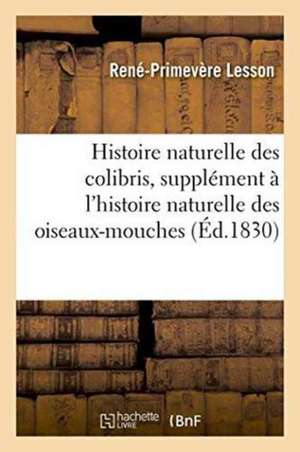 Histoire Naturelle Des Colibris, Suivie d'Un Supplément À l'Histoire Naturelle Des Oiseaux-Mouches de René-Primevère Lesson