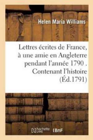 Lettres Écrites de France, À Une Amie En Angleterre Pendant l'Année 1790 . Contenant l'Histoire de Helen Maria Williams