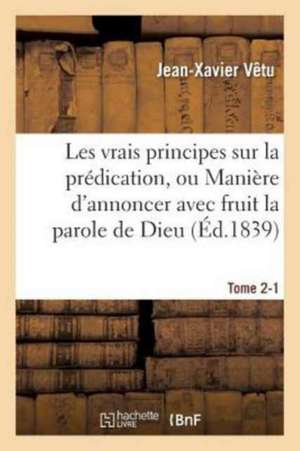 Les Vrais Principes Sur La Prédication, Ou Manière d'Annoncer Avec Fruit La Parole de Dieu. Tome 2-1 de Jean-Xavier Vêtu