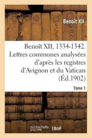 Benoît XII, 1334-1342. Lettres Communes Analysées d'Après Les Registres Dits d'Avignon Tome 1 de Benoît XII