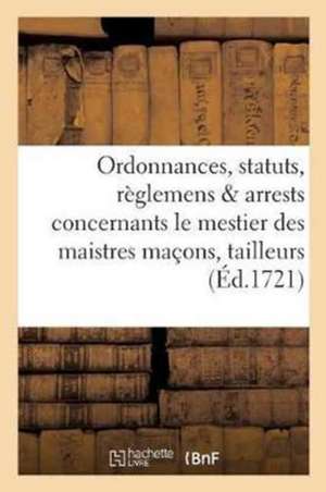 Ordonnances, Statuts, Règlemens & Arrests Concernants Le Mestier Des Maistres Maçons,: Tailleurs de Pierres, Plastriers, Mortelliers, & La Justice Que de Sans Auteur