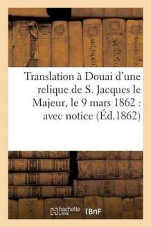 Translation À Douai d'Une Relique de S. Jacques Le Majeur, Le 9 Mars 1862: Avec Notice Sur Ce: Saint Apôtre, La Déposition de Ses Précieux Restes de Dechristé